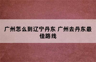 广州怎么到辽宁丹东 广州去丹东最佳路线